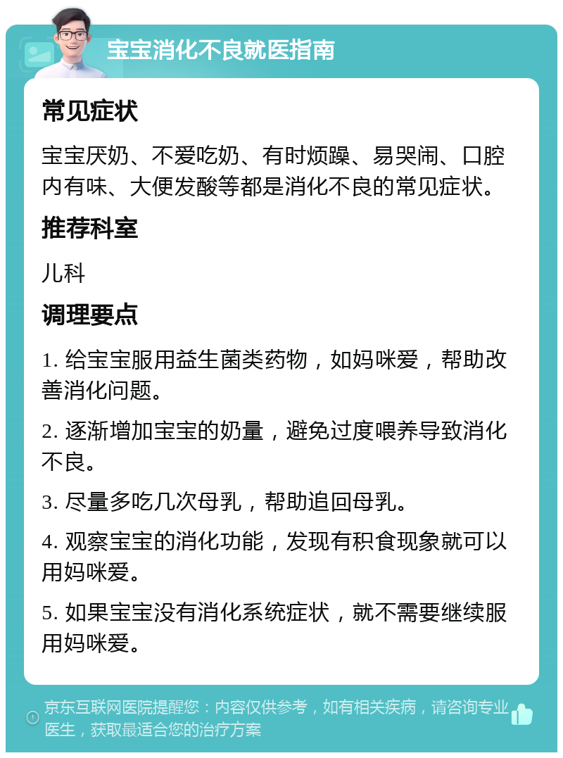 宝宝消化不良就医指南 常见症状 宝宝厌奶、不爱吃奶、有时烦躁、易哭闹、口腔内有味、大便发酸等都是消化不良的常见症状。 推荐科室 儿科 调理要点 1. 给宝宝服用益生菌类药物，如妈咪爱，帮助改善消化问题。 2. 逐渐增加宝宝的奶量，避免过度喂养导致消化不良。 3. 尽量多吃几次母乳，帮助追回母乳。 4. 观察宝宝的消化功能，发现有积食现象就可以用妈咪爱。 5. 如果宝宝没有消化系统症状，就不需要继续服用妈咪爱。