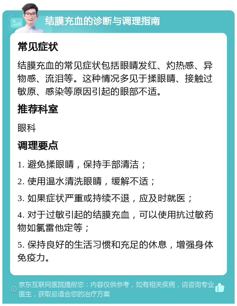 结膜充血的诊断与调理指南 常见症状 结膜充血的常见症状包括眼睛发红、灼热感、异物感、流泪等。这种情况多见于揉眼睛、接触过敏原、感染等原因引起的眼部不适。 推荐科室 眼科 调理要点 1. 避免揉眼睛，保持手部清洁； 2. 使用温水清洗眼睛，缓解不适； 3. 如果症状严重或持续不退，应及时就医； 4. 对于过敏引起的结膜充血，可以使用抗过敏药物如氯雷他定等； 5. 保持良好的生活习惯和充足的休息，增强身体免疫力。