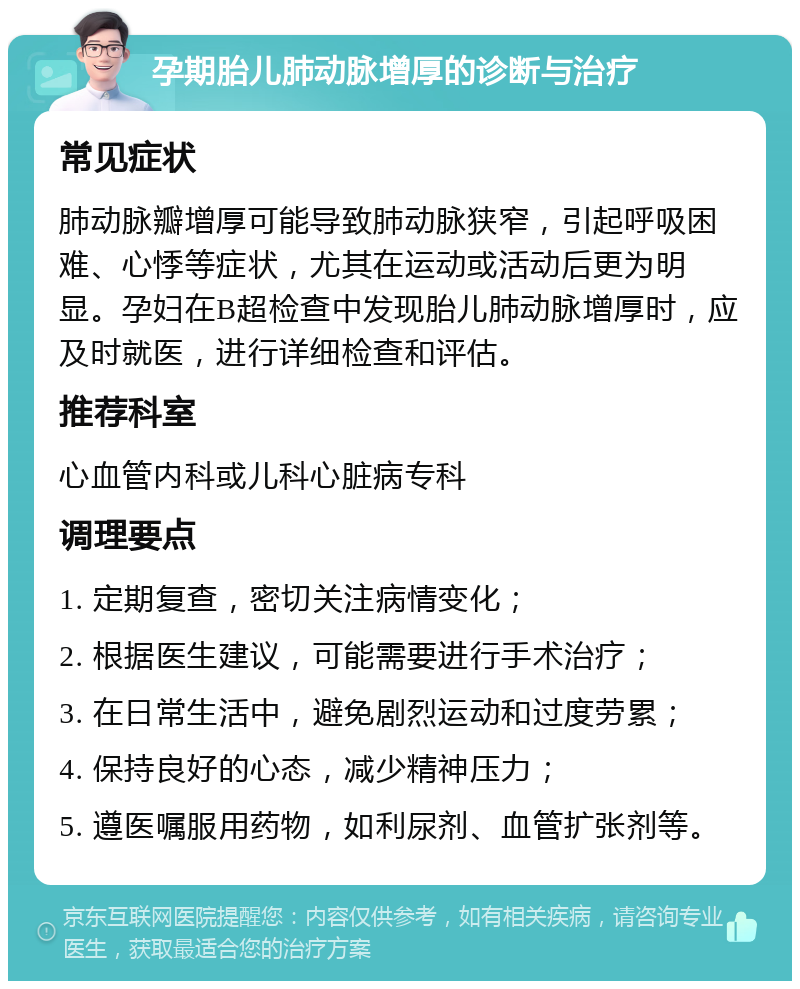 孕期胎儿肺动脉增厚的诊断与治疗 常见症状 肺动脉瓣增厚可能导致肺动脉狭窄，引起呼吸困难、心悸等症状，尤其在运动或活动后更为明显。孕妇在B超检查中发现胎儿肺动脉增厚时，应及时就医，进行详细检查和评估。 推荐科室 心血管内科或儿科心脏病专科 调理要点 1. 定期复查，密切关注病情变化； 2. 根据医生建议，可能需要进行手术治疗； 3. 在日常生活中，避免剧烈运动和过度劳累； 4. 保持良好的心态，减少精神压力； 5. 遵医嘱服用药物，如利尿剂、血管扩张剂等。