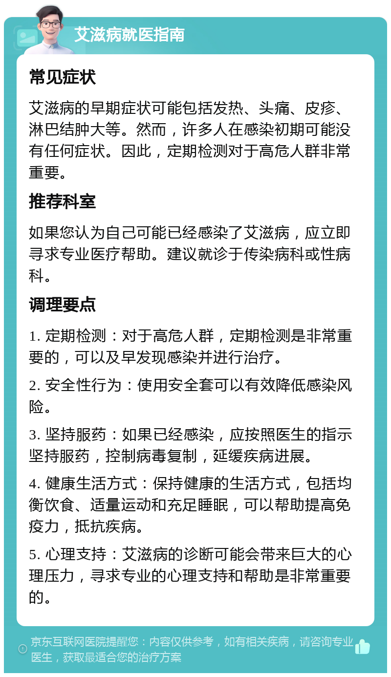 艾滋病就医指南 常见症状 艾滋病的早期症状可能包括发热、头痛、皮疹、淋巴结肿大等。然而，许多人在感染初期可能没有任何症状。因此，定期检测对于高危人群非常重要。 推荐科室 如果您认为自己可能已经感染了艾滋病，应立即寻求专业医疗帮助。建议就诊于传染病科或性病科。 调理要点 1. 定期检测：对于高危人群，定期检测是非常重要的，可以及早发现感染并进行治疗。 2. 安全性行为：使用安全套可以有效降低感染风险。 3. 坚持服药：如果已经感染，应按照医生的指示坚持服药，控制病毒复制，延缓疾病进展。 4. 健康生活方式：保持健康的生活方式，包括均衡饮食、适量运动和充足睡眠，可以帮助提高免疫力，抵抗疾病。 5. 心理支持：艾滋病的诊断可能会带来巨大的心理压力，寻求专业的心理支持和帮助是非常重要的。