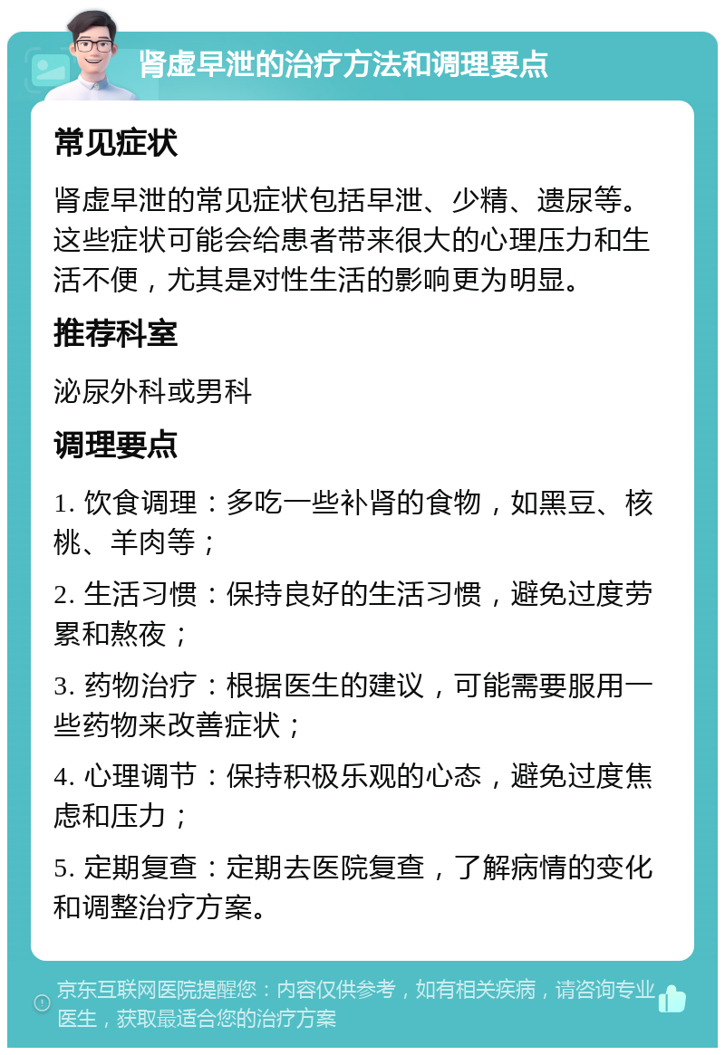 肾虚早泄的治疗方法和调理要点 常见症状 肾虚早泄的常见症状包括早泄、少精、遗尿等。这些症状可能会给患者带来很大的心理压力和生活不便，尤其是对性生活的影响更为明显。 推荐科室 泌尿外科或男科 调理要点 1. 饮食调理：多吃一些补肾的食物，如黑豆、核桃、羊肉等； 2. 生活习惯：保持良好的生活习惯，避免过度劳累和熬夜； 3. 药物治疗：根据医生的建议，可能需要服用一些药物来改善症状； 4. 心理调节：保持积极乐观的心态，避免过度焦虑和压力； 5. 定期复查：定期去医院复查，了解病情的变化和调整治疗方案。