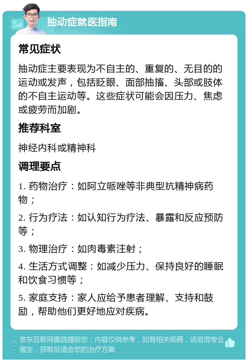 抽动症就医指南 常见症状 抽动症主要表现为不自主的、重复的、无目的的运动或发声，包括眨眼、面部抽搐、头部或肢体的不自主运动等。这些症状可能会因压力、焦虑或疲劳而加剧。 推荐科室 神经内科或精神科 调理要点 1. 药物治疗：如阿立哌唑等非典型抗精神病药物； 2. 行为疗法：如认知行为疗法、暴露和反应预防等； 3. 物理治疗：如肉毒素注射； 4. 生活方式调整：如减少压力、保持良好的睡眠和饮食习惯等； 5. 家庭支持：家人应给予患者理解、支持和鼓励，帮助他们更好地应对疾病。