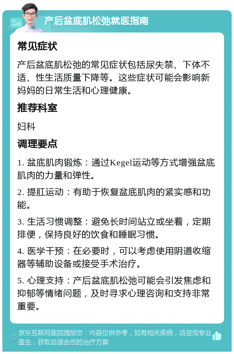 产后盆底肌松弛就医指南 常见症状 产后盆底肌松弛的常见症状包括尿失禁、下体不适、性生活质量下降等。这些症状可能会影响新妈妈的日常生活和心理健康。 推荐科室 妇科 调理要点 1. 盆底肌肉锻炼：通过Kegel运动等方式增强盆底肌肉的力量和弹性。 2. 提肛运动：有助于恢复盆底肌肉的紧实感和功能。 3. 生活习惯调整：避免长时间站立或坐着，定期排便，保持良好的饮食和睡眠习惯。 4. 医学干预：在必要时，可以考虑使用阴道收缩器等辅助设备或接受手术治疗。 5. 心理支持：产后盆底肌松弛可能会引发焦虑和抑郁等情绪问题，及时寻求心理咨询和支持非常重要。