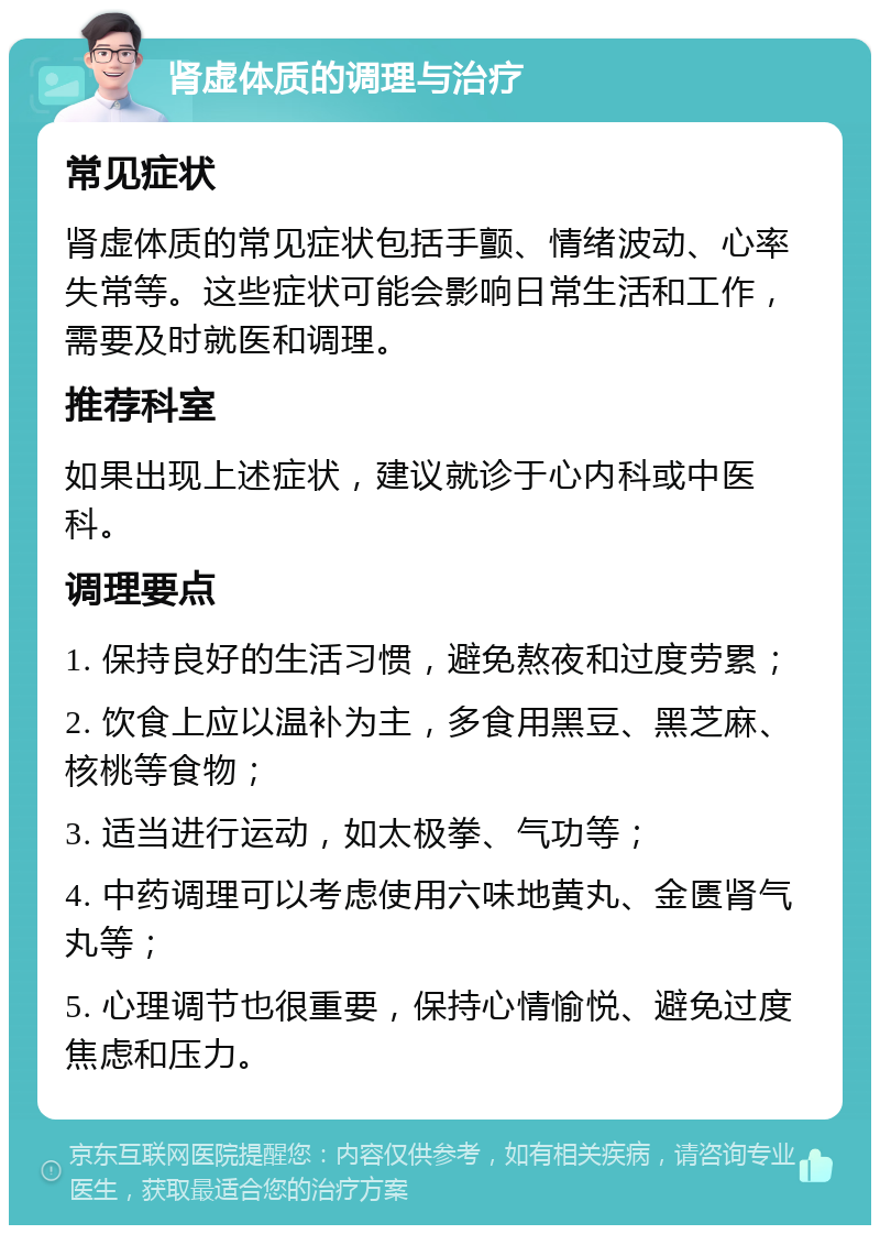 肾虚体质的调理与治疗 常见症状 肾虚体质的常见症状包括手颤、情绪波动、心率失常等。这些症状可能会影响日常生活和工作，需要及时就医和调理。 推荐科室 如果出现上述症状，建议就诊于心内科或中医科。 调理要点 1. 保持良好的生活习惯，避免熬夜和过度劳累； 2. 饮食上应以温补为主，多食用黑豆、黑芝麻、核桃等食物； 3. 适当进行运动，如太极拳、气功等； 4. 中药调理可以考虑使用六味地黄丸、金匮肾气丸等； 5. 心理调节也很重要，保持心情愉悦、避免过度焦虑和压力。