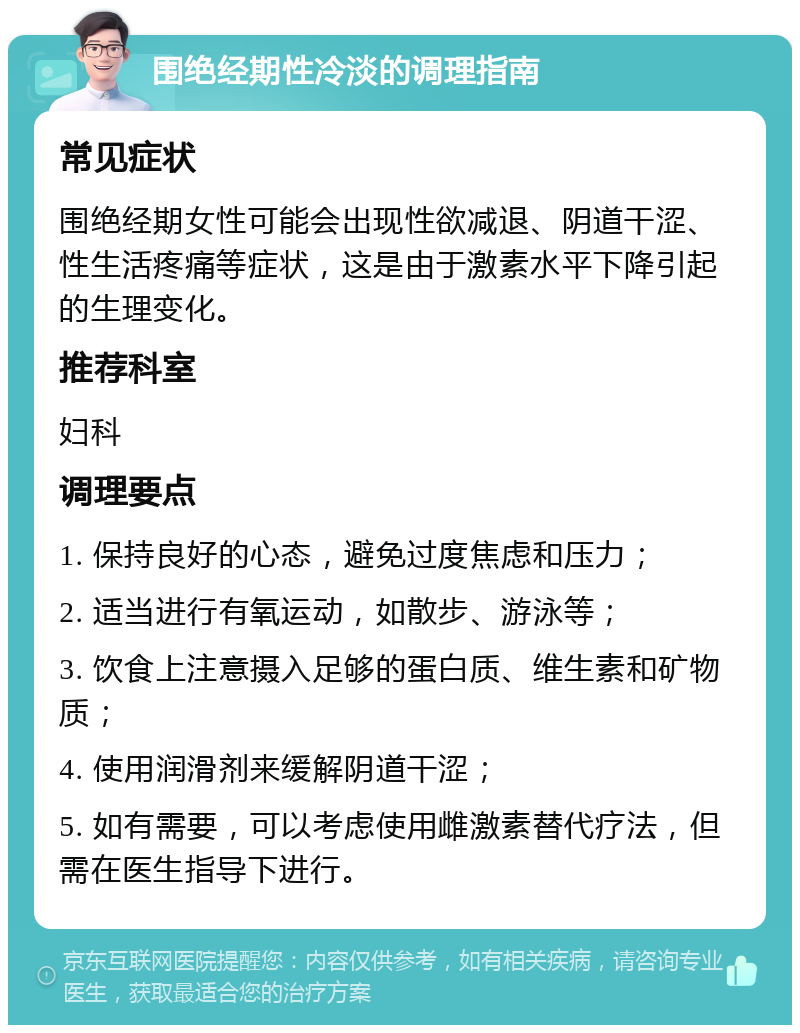 围绝经期性冷淡的调理指南 常见症状 围绝经期女性可能会出现性欲减退、阴道干涩、性生活疼痛等症状，这是由于激素水平下降引起的生理变化。 推荐科室 妇科 调理要点 1. 保持良好的心态，避免过度焦虑和压力； 2. 适当进行有氧运动，如散步、游泳等； 3. 饮食上注意摄入足够的蛋白质、维生素和矿物质； 4. 使用润滑剂来缓解阴道干涩； 5. 如有需要，可以考虑使用雌激素替代疗法，但需在医生指导下进行。