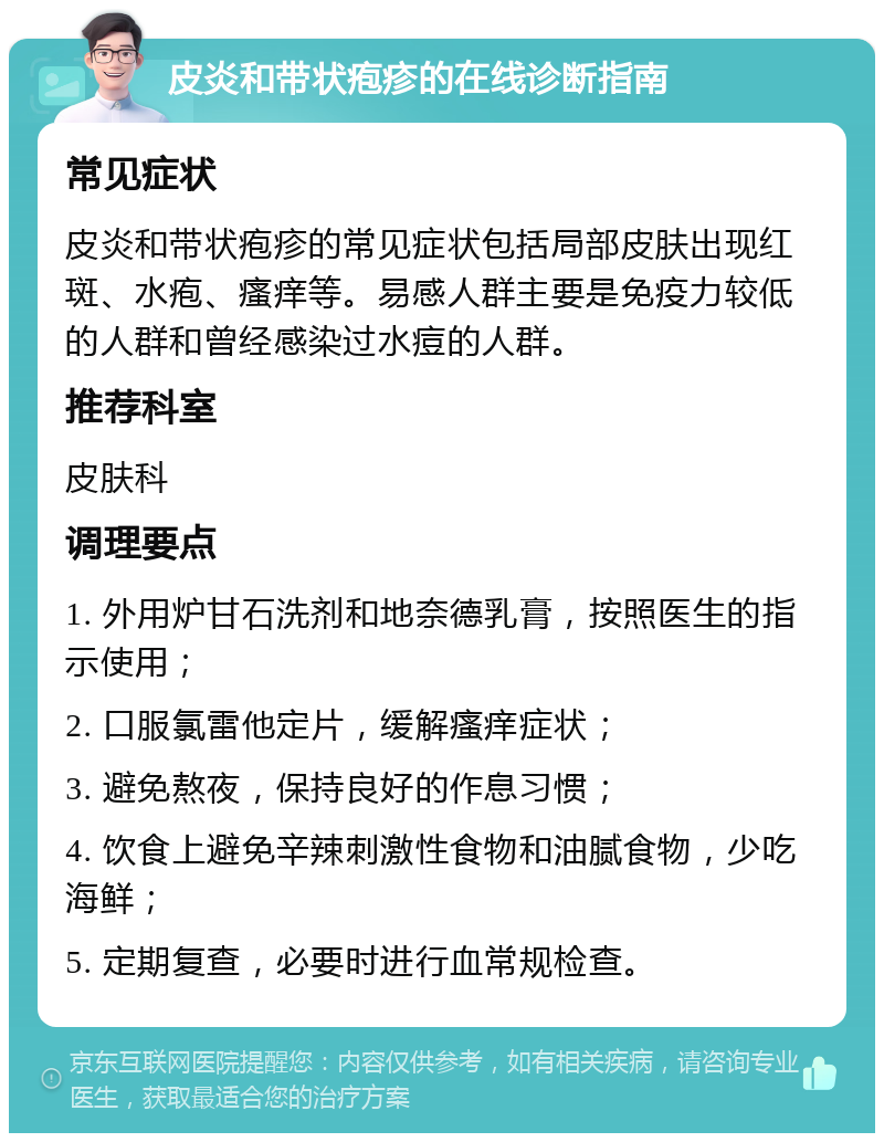 皮炎和带状疱疹的在线诊断指南 常见症状 皮炎和带状疱疹的常见症状包括局部皮肤出现红斑、水疱、瘙痒等。易感人群主要是免疫力较低的人群和曾经感染过水痘的人群。 推荐科室 皮肤科 调理要点 1. 外用炉甘石洗剂和地奈德乳膏，按照医生的指示使用； 2. 口服氯雷他定片，缓解瘙痒症状； 3. 避免熬夜，保持良好的作息习惯； 4. 饮食上避免辛辣刺激性食物和油腻食物，少吃海鲜； 5. 定期复查，必要时进行血常规检查。