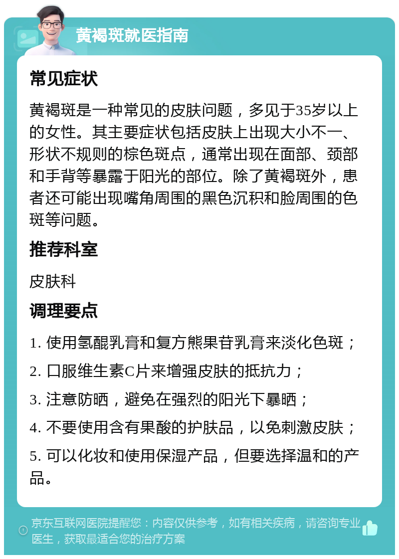 黄褐斑就医指南 常见症状 黄褐斑是一种常见的皮肤问题，多见于35岁以上的女性。其主要症状包括皮肤上出现大小不一、形状不规则的棕色斑点，通常出现在面部、颈部和手背等暴露于阳光的部位。除了黄褐斑外，患者还可能出现嘴角周围的黑色沉积和脸周围的色斑等问题。 推荐科室 皮肤科 调理要点 1. 使用氢醌乳膏和复方熊果苷乳膏来淡化色斑； 2. 口服维生素C片来增强皮肤的抵抗力； 3. 注意防晒，避免在强烈的阳光下暴晒； 4. 不要使用含有果酸的护肤品，以免刺激皮肤； 5. 可以化妆和使用保湿产品，但要选择温和的产品。