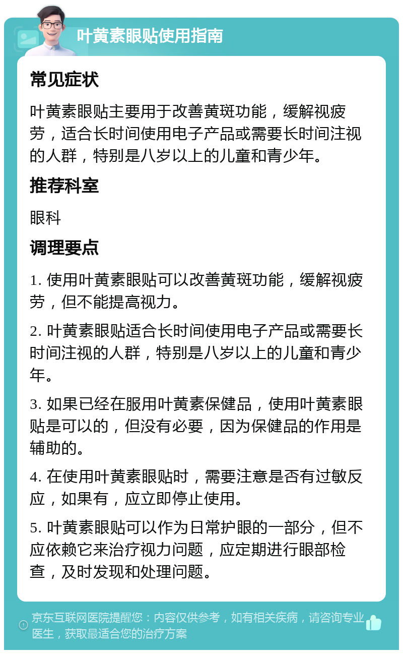 叶黄素眼贴使用指南 常见症状 叶黄素眼贴主要用于改善黄斑功能，缓解视疲劳，适合长时间使用电子产品或需要长时间注视的人群，特别是八岁以上的儿童和青少年。 推荐科室 眼科 调理要点 1. 使用叶黄素眼贴可以改善黄斑功能，缓解视疲劳，但不能提高视力。 2. 叶黄素眼贴适合长时间使用电子产品或需要长时间注视的人群，特别是八岁以上的儿童和青少年。 3. 如果已经在服用叶黄素保健品，使用叶黄素眼贴是可以的，但没有必要，因为保健品的作用是辅助的。 4. 在使用叶黄素眼贴时，需要注意是否有过敏反应，如果有，应立即停止使用。 5. 叶黄素眼贴可以作为日常护眼的一部分，但不应依赖它来治疗视力问题，应定期进行眼部检查，及时发现和处理问题。