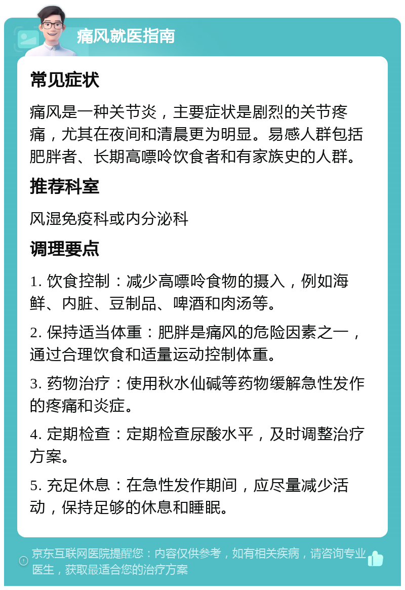 痛风就医指南 常见症状 痛风是一种关节炎，主要症状是剧烈的关节疼痛，尤其在夜间和清晨更为明显。易感人群包括肥胖者、长期高嘌呤饮食者和有家族史的人群。 推荐科室 风湿免疫科或内分泌科 调理要点 1. 饮食控制：减少高嘌呤食物的摄入，例如海鲜、内脏、豆制品、啤酒和肉汤等。 2. 保持适当体重：肥胖是痛风的危险因素之一，通过合理饮食和适量运动控制体重。 3. 药物治疗：使用秋水仙碱等药物缓解急性发作的疼痛和炎症。 4. 定期检查：定期检查尿酸水平，及时调整治疗方案。 5. 充足休息：在急性发作期间，应尽量减少活动，保持足够的休息和睡眠。