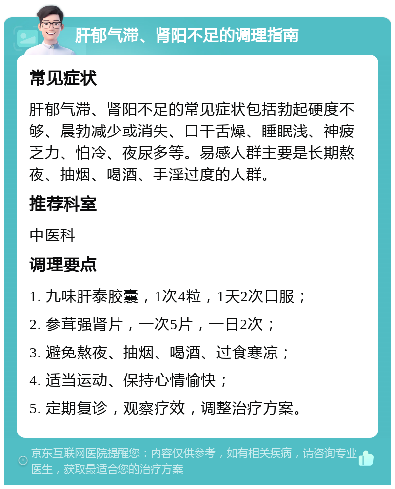 肝郁气滞、肾阳不足的调理指南 常见症状 肝郁气滞、肾阳不足的常见症状包括勃起硬度不够、晨勃减少或消失、口干舌燥、睡眠浅、神疲乏力、怕冷、夜尿多等。易感人群主要是长期熬夜、抽烟、喝酒、手淫过度的人群。 推荐科室 中医科 调理要点 1. 九味肝泰胶囊，1次4粒，1天2次口服； 2. 参茸强肾片，一次5片，一日2次； 3. 避免熬夜、抽烟、喝酒、过食寒凉； 4. 适当运动、保持心情愉快； 5. 定期复诊，观察疗效，调整治疗方案。