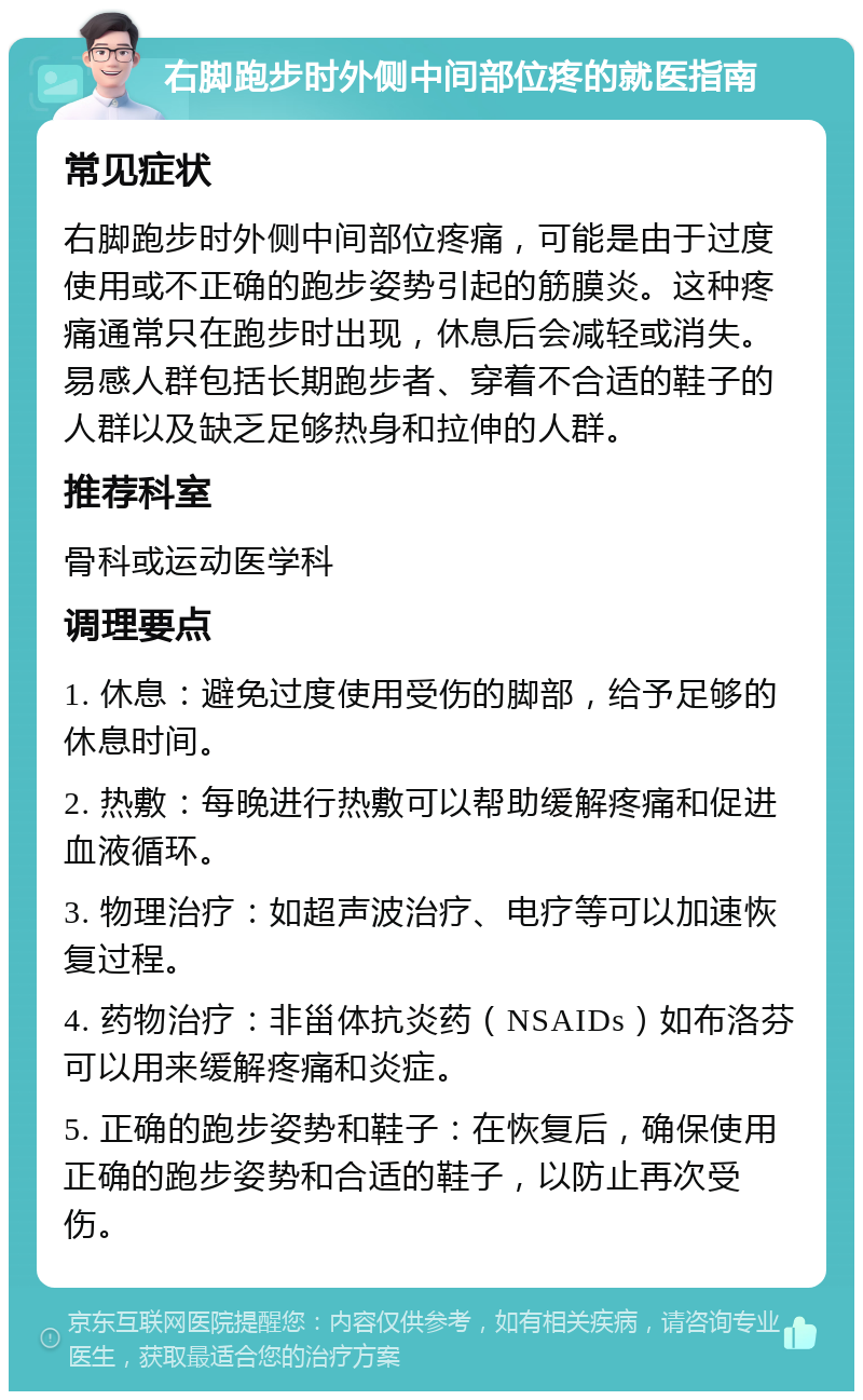 右脚跑步时外侧中间部位疼的就医指南 常见症状 右脚跑步时外侧中间部位疼痛，可能是由于过度使用或不正确的跑步姿势引起的筋膜炎。这种疼痛通常只在跑步时出现，休息后会减轻或消失。易感人群包括长期跑步者、穿着不合适的鞋子的人群以及缺乏足够热身和拉伸的人群。 推荐科室 骨科或运动医学科 调理要点 1. 休息：避免过度使用受伤的脚部，给予足够的休息时间。 2. 热敷：每晚进行热敷可以帮助缓解疼痛和促进血液循环。 3. 物理治疗：如超声波治疗、电疗等可以加速恢复过程。 4. 药物治疗：非甾体抗炎药（NSAIDs）如布洛芬可以用来缓解疼痛和炎症。 5. 正确的跑步姿势和鞋子：在恢复后，确保使用正确的跑步姿势和合适的鞋子，以防止再次受伤。