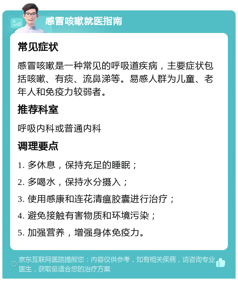 感冒咳嗽就医指南 常见症状 感冒咳嗽是一种常见的呼吸道疾病，主要症状包括咳嗽、有痰、流鼻涕等。易感人群为儿童、老年人和免疫力较弱者。 推荐科室 呼吸内科或普通内科 调理要点 1. 多休息，保持充足的睡眠； 2. 多喝水，保持水分摄入； 3. 使用感康和连花清瘟胶囊进行治疗； 4. 避免接触有害物质和环境污染； 5. 加强营养，增强身体免疫力。