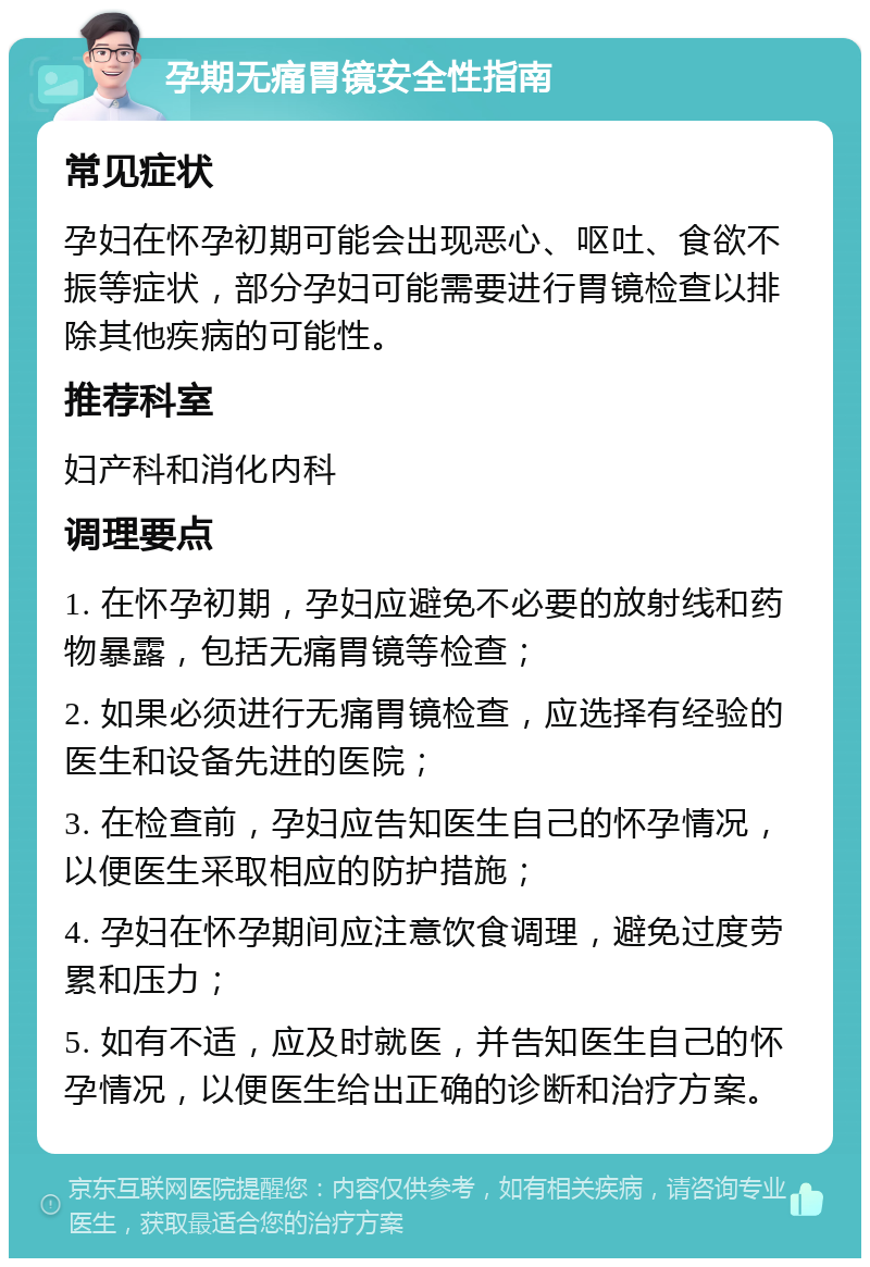 孕期无痛胃镜安全性指南 常见症状 孕妇在怀孕初期可能会出现恶心、呕吐、食欲不振等症状，部分孕妇可能需要进行胃镜检查以排除其他疾病的可能性。 推荐科室 妇产科和消化内科 调理要点 1. 在怀孕初期，孕妇应避免不必要的放射线和药物暴露，包括无痛胃镜等检查； 2. 如果必须进行无痛胃镜检查，应选择有经验的医生和设备先进的医院； 3. 在检查前，孕妇应告知医生自己的怀孕情况，以便医生采取相应的防护措施； 4. 孕妇在怀孕期间应注意饮食调理，避免过度劳累和压力； 5. 如有不适，应及时就医，并告知医生自己的怀孕情况，以便医生给出正确的诊断和治疗方案。