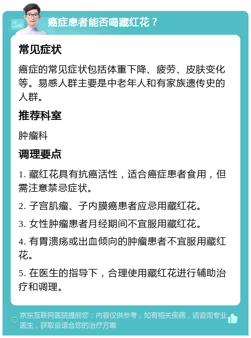 癌症患者能否喝藏红花？ 常见症状 癌症的常见症状包括体重下降、疲劳、皮肤变化等。易感人群主要是中老年人和有家族遗传史的人群。 推荐科室 肿瘤科 调理要点 1. 藏红花具有抗癌活性，适合癌症患者食用，但需注意禁忌症状。 2. 子宫肌瘤、子内膜癌患者应忌用藏红花。 3. 女性肿瘤患者月经期间不宜服用藏红花。 4. 有胃溃疡或出血倾向的肿瘤患者不宜服用藏红花。 5. 在医生的指导下，合理使用藏红花进行辅助治疗和调理。