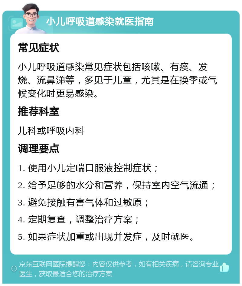 小儿呼吸道感染就医指南 常见症状 小儿呼吸道感染常见症状包括咳嗽、有痰、发烧、流鼻涕等，多见于儿童，尤其是在换季或气候变化时更易感染。 推荐科室 儿科或呼吸内科 调理要点 1. 使用小儿定喘口服液控制症状； 2. 给予足够的水分和营养，保持室内空气流通； 3. 避免接触有害气体和过敏原； 4. 定期复查，调整治疗方案； 5. 如果症状加重或出现并发症，及时就医。