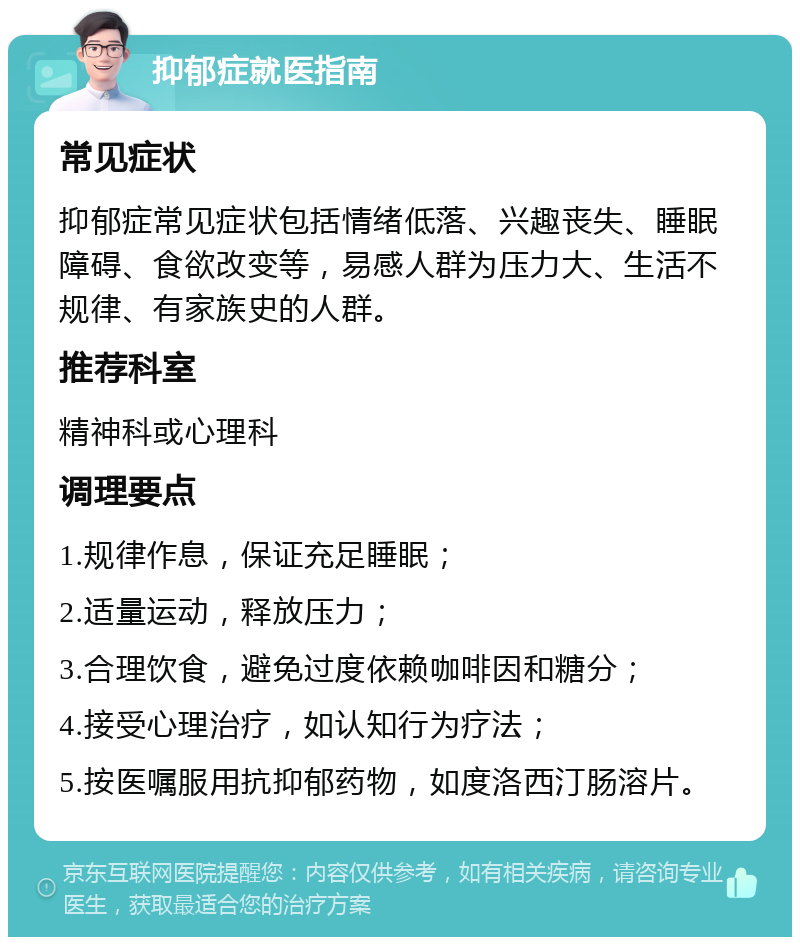 抑郁症就医指南 常见症状 抑郁症常见症状包括情绪低落、兴趣丧失、睡眠障碍、食欲改变等，易感人群为压力大、生活不规律、有家族史的人群。 推荐科室 精神科或心理科 调理要点 1.规律作息，保证充足睡眠； 2.适量运动，释放压力； 3.合理饮食，避免过度依赖咖啡因和糖分； 4.接受心理治疗，如认知行为疗法； 5.按医嘱服用抗抑郁药物，如度洛西汀肠溶片。