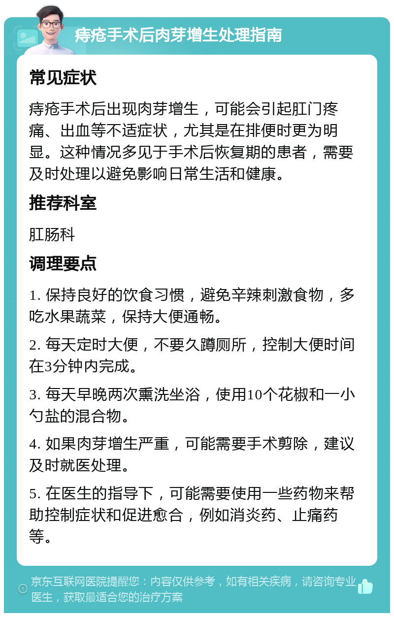 痔疮手术后肉芽增生处理指南 常见症状 痔疮手术后出现肉芽增生，可能会引起肛门疼痛、出血等不适症状，尤其是在排便时更为明显。这种情况多见于手术后恢复期的患者，需要及时处理以避免影响日常生活和健康。 推荐科室 肛肠科 调理要点 1. 保持良好的饮食习惯，避免辛辣刺激食物，多吃水果蔬菜，保持大便通畅。 2. 每天定时大便，不要久蹲厕所，控制大便时间在3分钟内完成。 3. 每天早晚两次熏洗坐浴，使用10个花椒和一小勺盐的混合物。 4. 如果肉芽增生严重，可能需要手术剪除，建议及时就医处理。 5. 在医生的指导下，可能需要使用一些药物来帮助控制症状和促进愈合，例如消炎药、止痛药等。