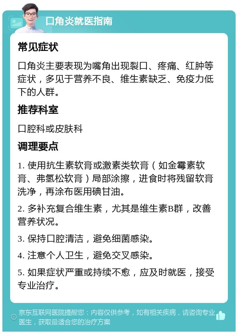 口角炎就医指南 常见症状 口角炎主要表现为嘴角出现裂口、疼痛、红肿等症状，多见于营养不良、维生素缺乏、免疫力低下的人群。 推荐科室 口腔科或皮肤科 调理要点 1. 使用抗生素软膏或激素类软膏（如金霉素软膏、弗氢松软膏）局部涂擦，进食时将残留软膏洗净，再涂布医用碘甘油。 2. 多补充复合维生素，尤其是维生素B群，改善营养状况。 3. 保持口腔清洁，避免细菌感染。 4. 注意个人卫生，避免交叉感染。 5. 如果症状严重或持续不愈，应及时就医，接受专业治疗。