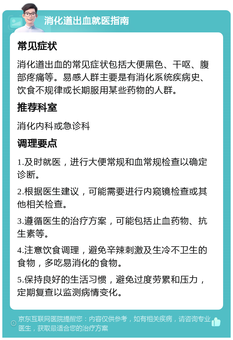 消化道出血就医指南 常见症状 消化道出血的常见症状包括大便黑色、干呕、腹部疼痛等。易感人群主要是有消化系统疾病史、饮食不规律或长期服用某些药物的人群。 推荐科室 消化内科或急诊科 调理要点 1.及时就医，进行大便常规和血常规检查以确定诊断。 2.根据医生建议，可能需要进行内窥镜检查或其他相关检查。 3.遵循医生的治疗方案，可能包括止血药物、抗生素等。 4.注意饮食调理，避免辛辣刺激及生冷不卫生的食物，多吃易消化的食物。 5.保持良好的生活习惯，避免过度劳累和压力，定期复查以监测病情变化。