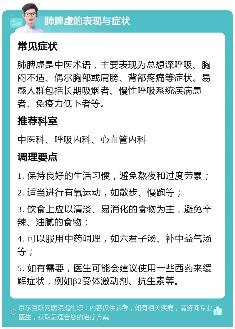 肺脾虚的表现与症状 常见症状 肺脾虚是中医术语，主要表现为总想深呼吸、胸闷不适、偶尔胸部或肩膀、背部疼痛等症状。易感人群包括长期吸烟者、慢性呼吸系统疾病患者、免疫力低下者等。 推荐科室 中医科、呼吸内科、心血管内科 调理要点 1. 保持良好的生活习惯，避免熬夜和过度劳累； 2. 适当进行有氧运动，如散步、慢跑等； 3. 饮食上应以清淡、易消化的食物为主，避免辛辣、油腻的食物； 4. 可以服用中药调理，如六君子汤、补中益气汤等； 5. 如有需要，医生可能会建议使用一些西药来缓解症状，例如β2受体激动剂、抗生素等。