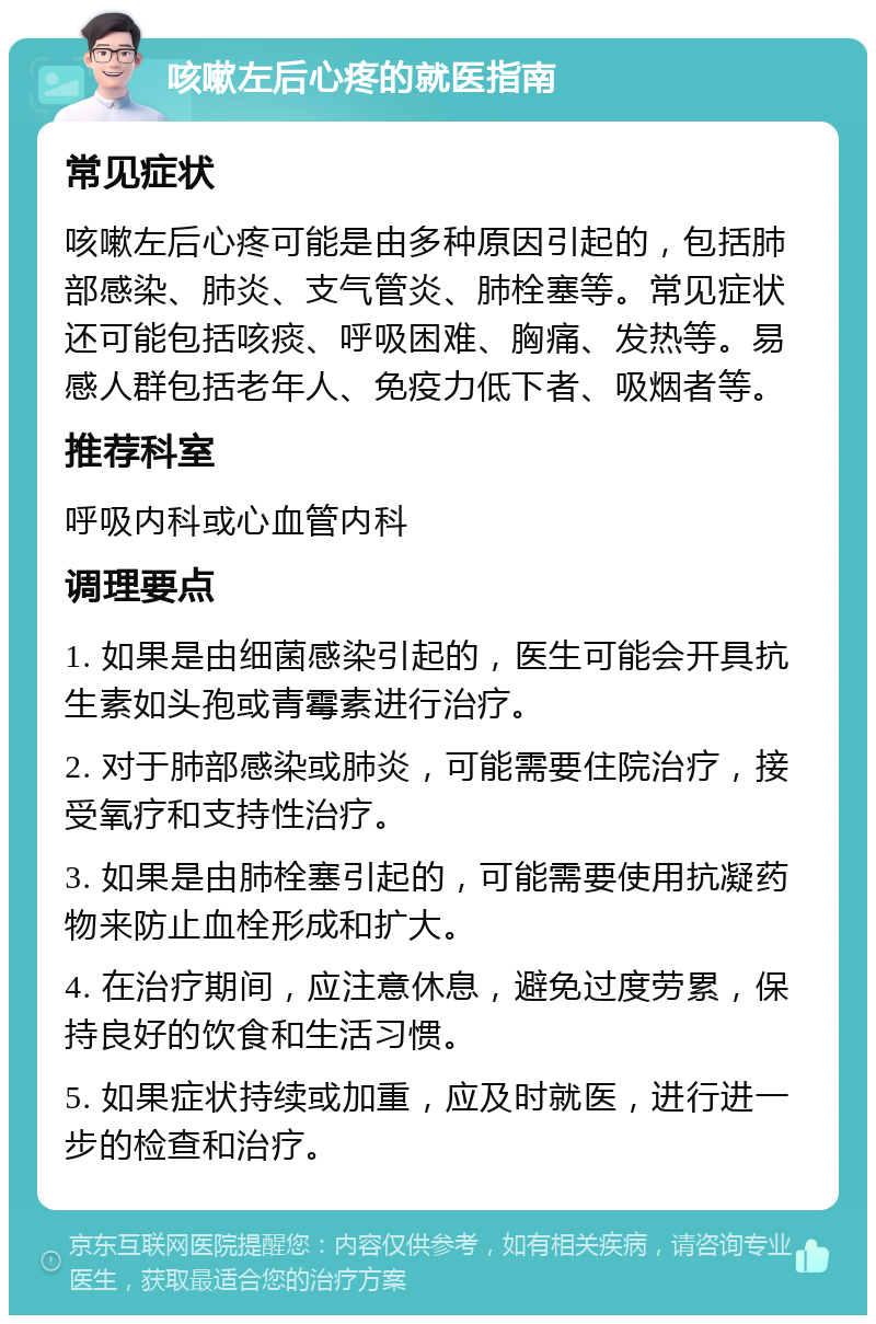 咳嗽左后心疼的就医指南 常见症状 咳嗽左后心疼可能是由多种原因引起的，包括肺部感染、肺炎、支气管炎、肺栓塞等。常见症状还可能包括咳痰、呼吸困难、胸痛、发热等。易感人群包括老年人、免疫力低下者、吸烟者等。 推荐科室 呼吸内科或心血管内科 调理要点 1. 如果是由细菌感染引起的，医生可能会开具抗生素如头孢或青霉素进行治疗。 2. 对于肺部感染或肺炎，可能需要住院治疗，接受氧疗和支持性治疗。 3. 如果是由肺栓塞引起的，可能需要使用抗凝药物来防止血栓形成和扩大。 4. 在治疗期间，应注意休息，避免过度劳累，保持良好的饮食和生活习惯。 5. 如果症状持续或加重，应及时就医，进行进一步的检查和治疗。