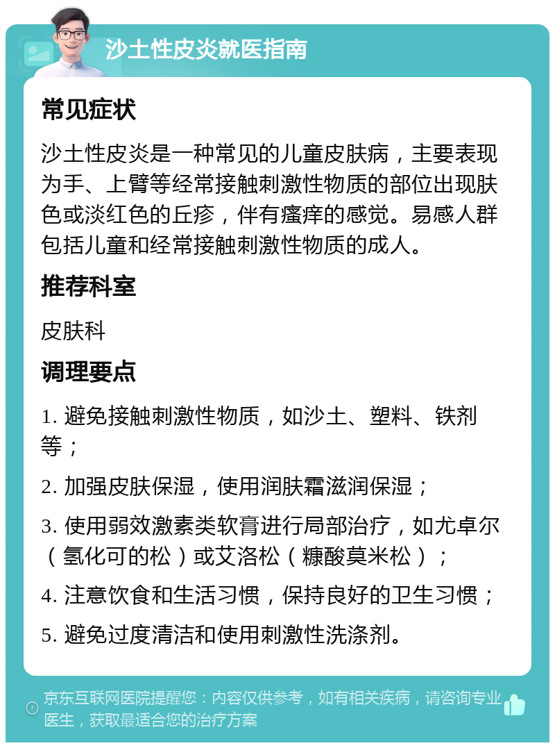 沙土性皮炎就医指南 常见症状 沙土性皮炎是一种常见的儿童皮肤病，主要表现为手、上臂等经常接触刺激性物质的部位出现肤色或淡红色的丘疹，伴有瘙痒的感觉。易感人群包括儿童和经常接触刺激性物质的成人。 推荐科室 皮肤科 调理要点 1. 避免接触刺激性物质，如沙土、塑料、铁剂等； 2. 加强皮肤保湿，使用润肤霜滋润保湿； 3. 使用弱效激素类软膏进行局部治疗，如尤卓尔（氢化可的松）或艾洛松（糠酸莫米松）； 4. 注意饮食和生活习惯，保持良好的卫生习惯； 5. 避免过度清洁和使用刺激性洗涤剂。