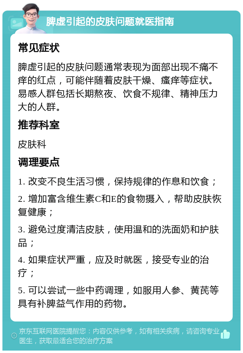 脾虚引起的皮肤问题就医指南 常见症状 脾虚引起的皮肤问题通常表现为面部出现不痛不痒的红点，可能伴随着皮肤干燥、瘙痒等症状。易感人群包括长期熬夜、饮食不规律、精神压力大的人群。 推荐科室 皮肤科 调理要点 1. 改变不良生活习惯，保持规律的作息和饮食； 2. 增加富含维生素C和E的食物摄入，帮助皮肤恢复健康； 3. 避免过度清洁皮肤，使用温和的洗面奶和护肤品； 4. 如果症状严重，应及时就医，接受专业的治疗； 5. 可以尝试一些中药调理，如服用人参、黄芪等具有补脾益气作用的药物。