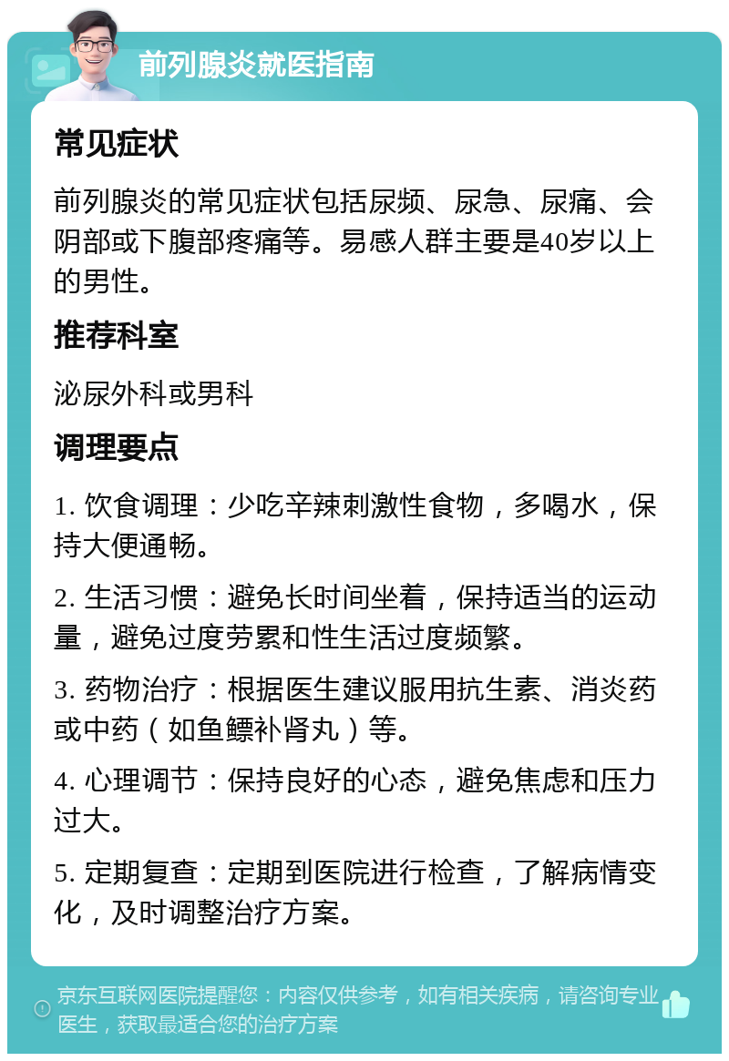 前列腺炎就医指南 常见症状 前列腺炎的常见症状包括尿频、尿急、尿痛、会阴部或下腹部疼痛等。易感人群主要是40岁以上的男性。 推荐科室 泌尿外科或男科 调理要点 1. 饮食调理：少吃辛辣刺激性食物，多喝水，保持大便通畅。 2. 生活习惯：避免长时间坐着，保持适当的运动量，避免过度劳累和性生活过度频繁。 3. 药物治疗：根据医生建议服用抗生素、消炎药或中药（如鱼鳔补肾丸）等。 4. 心理调节：保持良好的心态，避免焦虑和压力过大。 5. 定期复查：定期到医院进行检查，了解病情变化，及时调整治疗方案。