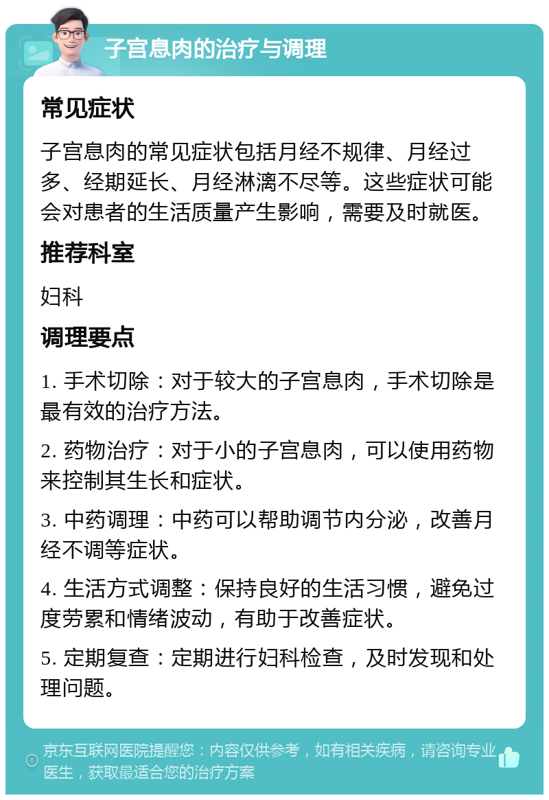 子宫息肉的治疗与调理 常见症状 子宫息肉的常见症状包括月经不规律、月经过多、经期延长、月经淋漓不尽等。这些症状可能会对患者的生活质量产生影响，需要及时就医。 推荐科室 妇科 调理要点 1. 手术切除：对于较大的子宫息肉，手术切除是最有效的治疗方法。 2. 药物治疗：对于小的子宫息肉，可以使用药物来控制其生长和症状。 3. 中药调理：中药可以帮助调节内分泌，改善月经不调等症状。 4. 生活方式调整：保持良好的生活习惯，避免过度劳累和情绪波动，有助于改善症状。 5. 定期复查：定期进行妇科检查，及时发现和处理问题。