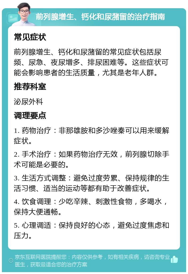 前列腺增生、钙化和尿潴留的治疗指南 常见症状 前列腺增生、钙化和尿潴留的常见症状包括尿频、尿急、夜尿增多、排尿困难等。这些症状可能会影响患者的生活质量，尤其是老年人群。 推荐科室 泌尿外科 调理要点 1. 药物治疗：非那雄胺和多沙唑秦可以用来缓解症状。 2. 手术治疗：如果药物治疗无效，前列腺切除手术可能是必要的。 3. 生活方式调整：避免过度劳累、保持规律的生活习惯、适当的运动等都有助于改善症状。 4. 饮食调理：少吃辛辣、刺激性食物，多喝水，保持大便通畅。 5. 心理调适：保持良好的心态，避免过度焦虑和压力。