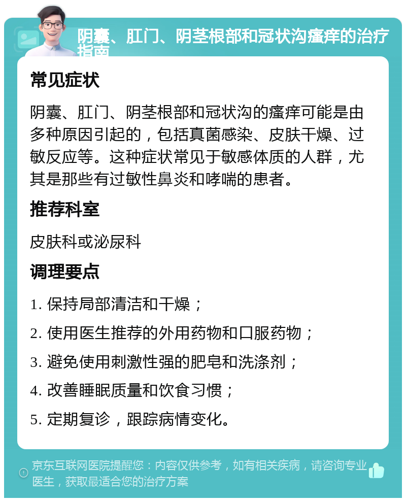 阴囊、肛门、阴茎根部和冠状沟瘙痒的治疗指南 常见症状 阴囊、肛门、阴茎根部和冠状沟的瘙痒可能是由多种原因引起的，包括真菌感染、皮肤干燥、过敏反应等。这种症状常见于敏感体质的人群，尤其是那些有过敏性鼻炎和哮喘的患者。 推荐科室 皮肤科或泌尿科 调理要点 1. 保持局部清洁和干燥； 2. 使用医生推荐的外用药物和口服药物； 3. 避免使用刺激性强的肥皂和洗涤剂； 4. 改善睡眠质量和饮食习惯； 5. 定期复诊，跟踪病情变化。