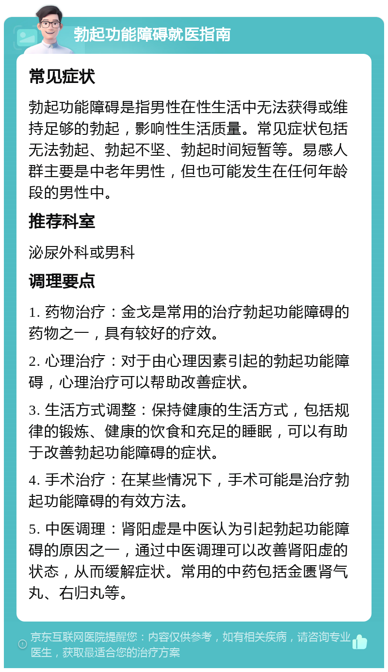 勃起功能障碍就医指南 常见症状 勃起功能障碍是指男性在性生活中无法获得或维持足够的勃起，影响性生活质量。常见症状包括无法勃起、勃起不坚、勃起时间短暂等。易感人群主要是中老年男性，但也可能发生在任何年龄段的男性中。 推荐科室 泌尿外科或男科 调理要点 1. 药物治疗：金戈是常用的治疗勃起功能障碍的药物之一，具有较好的疗效。 2. 心理治疗：对于由心理因素引起的勃起功能障碍，心理治疗可以帮助改善症状。 3. 生活方式调整：保持健康的生活方式，包括规律的锻炼、健康的饮食和充足的睡眠，可以有助于改善勃起功能障碍的症状。 4. 手术治疗：在某些情况下，手术可能是治疗勃起功能障碍的有效方法。 5. 中医调理：肾阳虚是中医认为引起勃起功能障碍的原因之一，通过中医调理可以改善肾阳虚的状态，从而缓解症状。常用的中药包括金匮肾气丸、右归丸等。