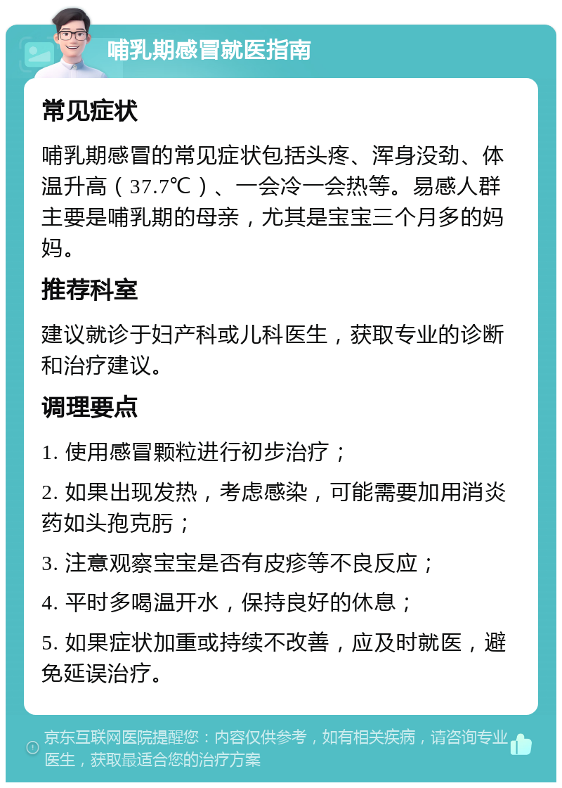 哺乳期感冒就医指南 常见症状 哺乳期感冒的常见症状包括头疼、浑身没劲、体温升高（37.7℃）、一会冷一会热等。易感人群主要是哺乳期的母亲，尤其是宝宝三个月多的妈妈。 推荐科室 建议就诊于妇产科或儿科医生，获取专业的诊断和治疗建议。 调理要点 1. 使用感冒颗粒进行初步治疗； 2. 如果出现发热，考虑感染，可能需要加用消炎药如头孢克肟； 3. 注意观察宝宝是否有皮疹等不良反应； 4. 平时多喝温开水，保持良好的休息； 5. 如果症状加重或持续不改善，应及时就医，避免延误治疗。