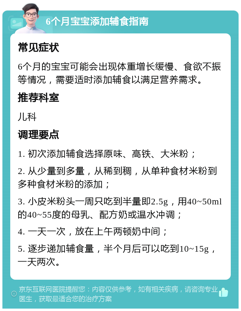 6个月宝宝添加辅食指南 常见症状 6个月的宝宝可能会出现体重增长缓慢、食欲不振等情况，需要适时添加辅食以满足营养需求。 推荐科室 儿科 调理要点 1. 初次添加辅食选择原味、高铁、大米粉； 2. 从少量到多量，从稀到稠，从单种食材米粉到多种食材米粉的添加； 3. 小皮米粉头一周只吃到半量即2.5g，用40~50ml的40~55度的母乳、配方奶或温水冲调； 4. 一天一次，放在上午两顿奶中间； 5. 逐步递加辅食量，半个月后可以吃到10~15g，一天两次。