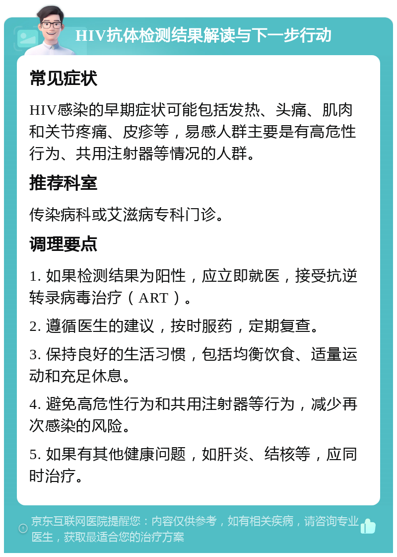 HIV抗体检测结果解读与下一步行动 常见症状 HIV感染的早期症状可能包括发热、头痛、肌肉和关节疼痛、皮疹等，易感人群主要是有高危性行为、共用注射器等情况的人群。 推荐科室 传染病科或艾滋病专科门诊。 调理要点 1. 如果检测结果为阳性，应立即就医，接受抗逆转录病毒治疗（ART）。 2. 遵循医生的建议，按时服药，定期复查。 3. 保持良好的生活习惯，包括均衡饮食、适量运动和充足休息。 4. 避免高危性行为和共用注射器等行为，减少再次感染的风险。 5. 如果有其他健康问题，如肝炎、结核等，应同时治疗。