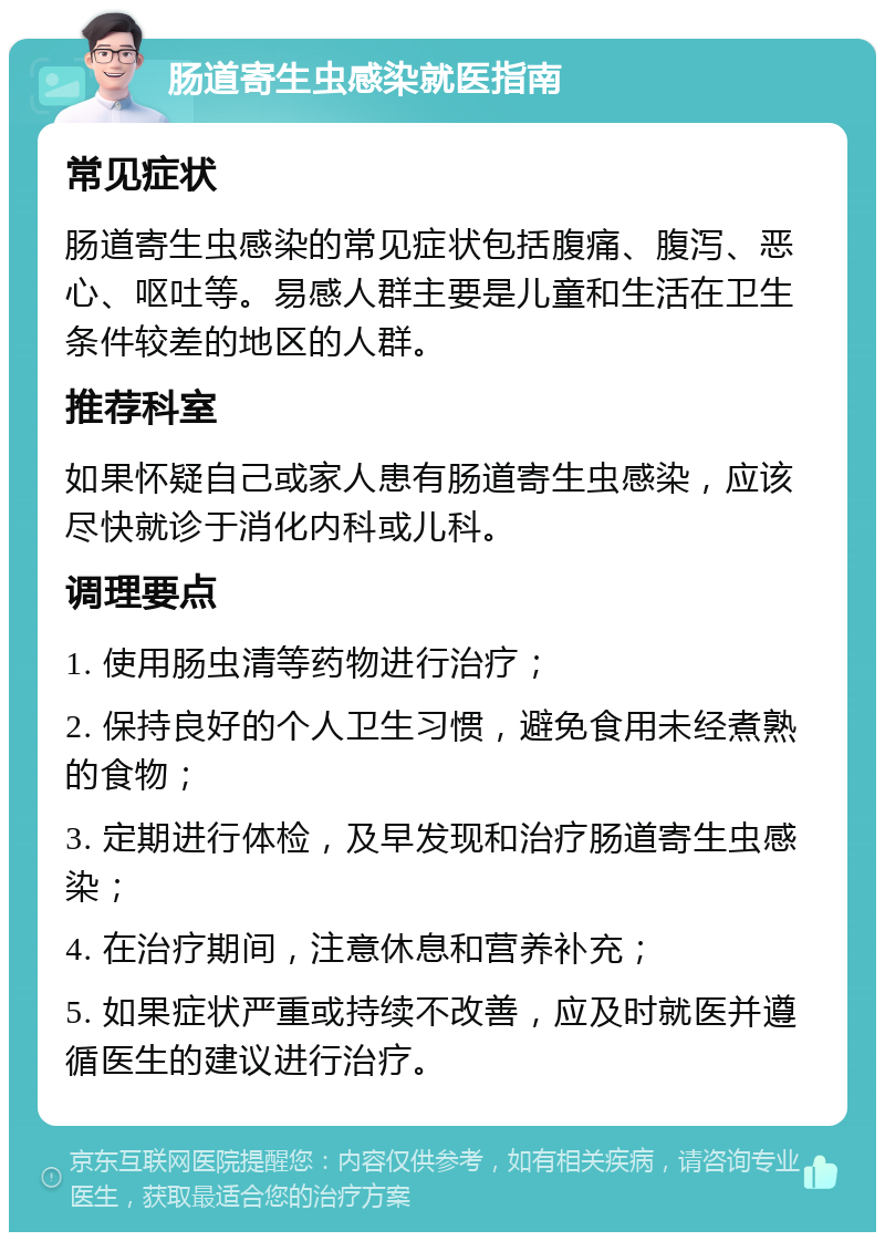 肠道寄生虫感染就医指南 常见症状 肠道寄生虫感染的常见症状包括腹痛、腹泻、恶心、呕吐等。易感人群主要是儿童和生活在卫生条件较差的地区的人群。 推荐科室 如果怀疑自己或家人患有肠道寄生虫感染，应该尽快就诊于消化内科或儿科。 调理要点 1. 使用肠虫清等药物进行治疗； 2. 保持良好的个人卫生习惯，避免食用未经煮熟的食物； 3. 定期进行体检，及早发现和治疗肠道寄生虫感染； 4. 在治疗期间，注意休息和营养补充； 5. 如果症状严重或持续不改善，应及时就医并遵循医生的建议进行治疗。