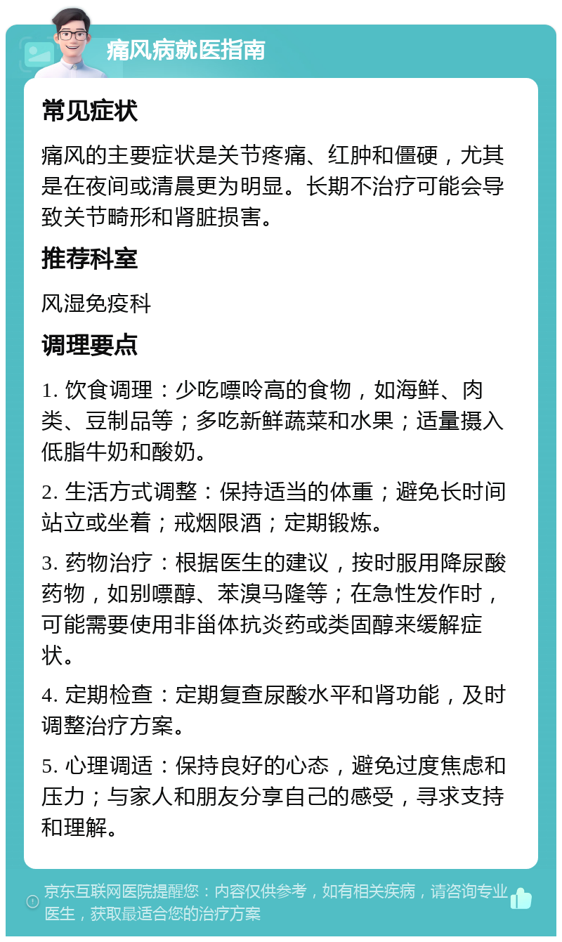 痛风病就医指南 常见症状 痛风的主要症状是关节疼痛、红肿和僵硬，尤其是在夜间或清晨更为明显。长期不治疗可能会导致关节畸形和肾脏损害。 推荐科室 风湿免疫科 调理要点 1. 饮食调理：少吃嘌呤高的食物，如海鲜、肉类、豆制品等；多吃新鲜蔬菜和水果；适量摄入低脂牛奶和酸奶。 2. 生活方式调整：保持适当的体重；避免长时间站立或坐着；戒烟限酒；定期锻炼。 3. 药物治疗：根据医生的建议，按时服用降尿酸药物，如别嘌醇、苯溴马隆等；在急性发作时，可能需要使用非甾体抗炎药或类固醇来缓解症状。 4. 定期检查：定期复查尿酸水平和肾功能，及时调整治疗方案。 5. 心理调适：保持良好的心态，避免过度焦虑和压力；与家人和朋友分享自己的感受，寻求支持和理解。