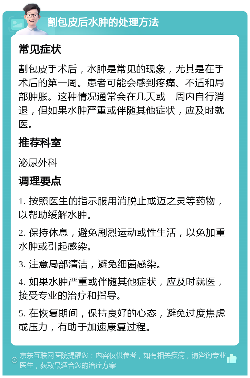 割包皮后水肿的处理方法 常见症状 割包皮手术后，水肿是常见的现象，尤其是在手术后的第一周。患者可能会感到疼痛、不适和局部肿胀。这种情况通常会在几天或一周内自行消退，但如果水肿严重或伴随其他症状，应及时就医。 推荐科室 泌尿外科 调理要点 1. 按照医生的指示服用消脱止或迈之灵等药物，以帮助缓解水肿。 2. 保持休息，避免剧烈运动或性生活，以免加重水肿或引起感染。 3. 注意局部清洁，避免细菌感染。 4. 如果水肿严重或伴随其他症状，应及时就医，接受专业的治疗和指导。 5. 在恢复期间，保持良好的心态，避免过度焦虑或压力，有助于加速康复过程。