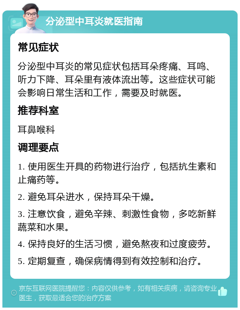 分泌型中耳炎就医指南 常见症状 分泌型中耳炎的常见症状包括耳朵疼痛、耳鸣、听力下降、耳朵里有液体流出等。这些症状可能会影响日常生活和工作，需要及时就医。 推荐科室 耳鼻喉科 调理要点 1. 使用医生开具的药物进行治疗，包括抗生素和止痛药等。 2. 避免耳朵进水，保持耳朵干燥。 3. 注意饮食，避免辛辣、刺激性食物，多吃新鲜蔬菜和水果。 4. 保持良好的生活习惯，避免熬夜和过度疲劳。 5. 定期复查，确保病情得到有效控制和治疗。