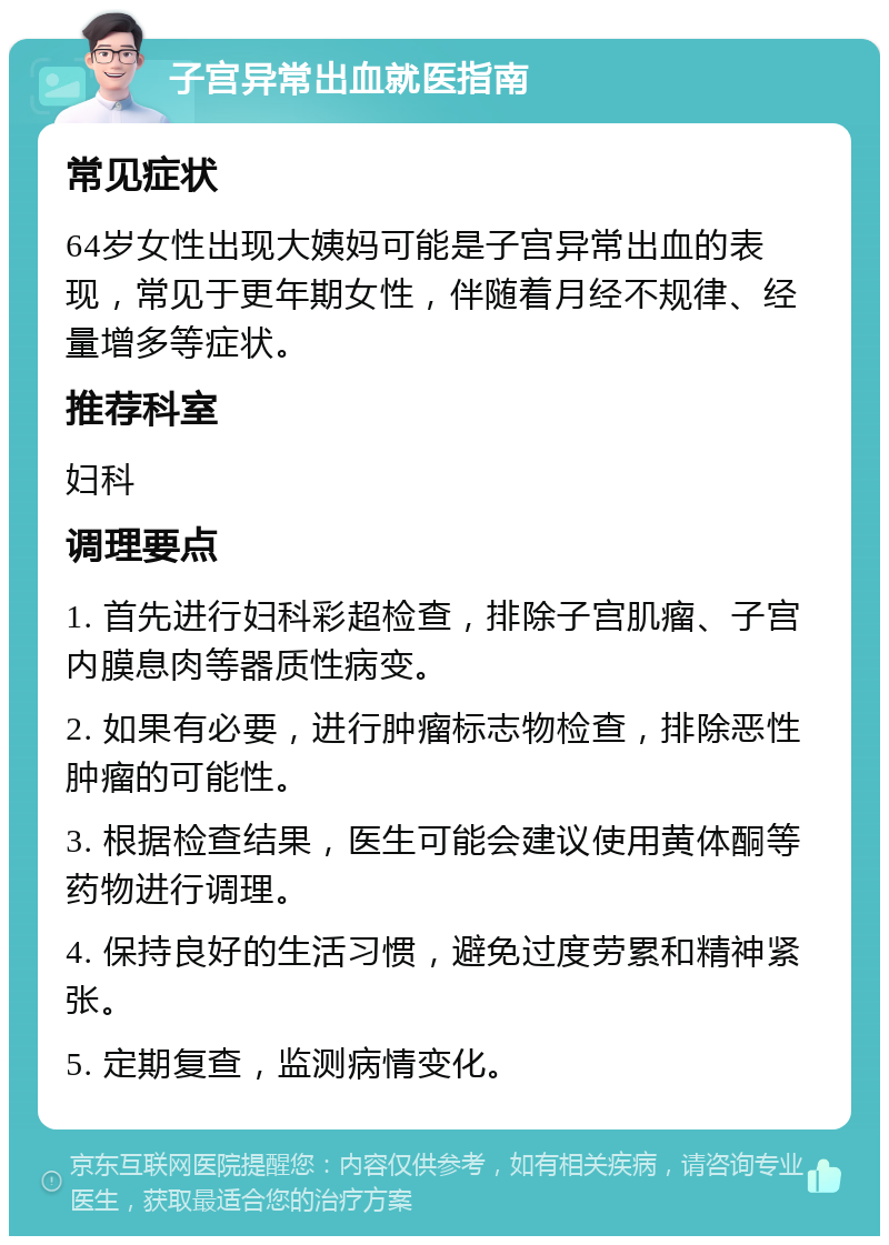 子宫异常出血就医指南 常见症状 64岁女性出现大姨妈可能是子宫异常出血的表现，常见于更年期女性，伴随着月经不规律、经量增多等症状。 推荐科室 妇科 调理要点 1. 首先进行妇科彩超检查，排除子宫肌瘤、子宫内膜息肉等器质性病变。 2. 如果有必要，进行肿瘤标志物检查，排除恶性肿瘤的可能性。 3. 根据检查结果，医生可能会建议使用黄体酮等药物进行调理。 4. 保持良好的生活习惯，避免过度劳累和精神紧张。 5. 定期复查，监测病情变化。