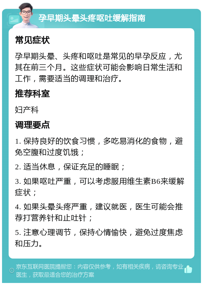 孕早期头晕头疼呕吐缓解指南 常见症状 孕早期头晕、头疼和呕吐是常见的早孕反应，尤其在前三个月。这些症状可能会影响日常生活和工作，需要适当的调理和治疗。 推荐科室 妇产科 调理要点 1. 保持良好的饮食习惯，多吃易消化的食物，避免空腹和过度饥饿； 2. 适当休息，保证充足的睡眠； 3. 如果呕吐严重，可以考虑服用维生素B6来缓解症状； 4. 如果头晕头疼严重，建议就医，医生可能会推荐打营养针和止吐针； 5. 注意心理调节，保持心情愉快，避免过度焦虑和压力。