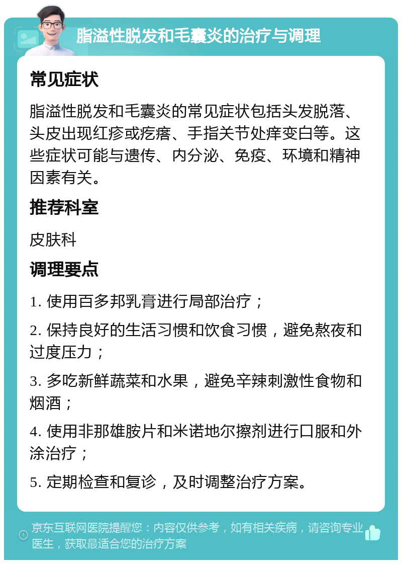 脂溢性脱发和毛囊炎的治疗与调理 常见症状 脂溢性脱发和毛囊炎的常见症状包括头发脱落、头皮出现红疹或疙瘩、手指关节处痒变白等。这些症状可能与遗传、内分泌、免疫、环境和精神因素有关。 推荐科室 皮肤科 调理要点 1. 使用百多邦乳膏进行局部治疗； 2. 保持良好的生活习惯和饮食习惯，避免熬夜和过度压力； 3. 多吃新鲜蔬菜和水果，避免辛辣刺激性食物和烟酒； 4. 使用非那雄胺片和米诺地尔擦剂进行口服和外涂治疗； 5. 定期检查和复诊，及时调整治疗方案。