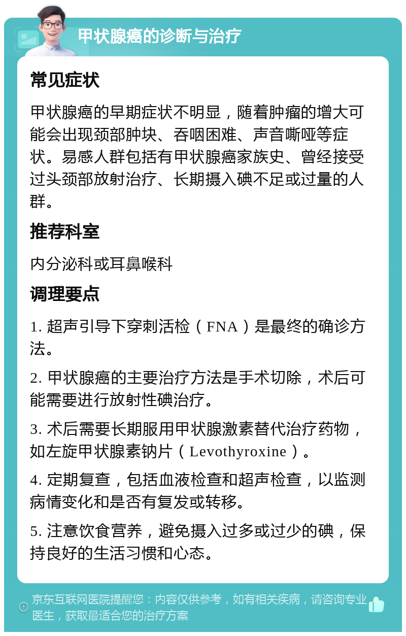 甲状腺癌的诊断与治疗 常见症状 甲状腺癌的早期症状不明显，随着肿瘤的增大可能会出现颈部肿块、吞咽困难、声音嘶哑等症状。易感人群包括有甲状腺癌家族史、曾经接受过头颈部放射治疗、长期摄入碘不足或过量的人群。 推荐科室 内分泌科或耳鼻喉科 调理要点 1. 超声引导下穿刺活检（FNA）是最终的确诊方法。 2. 甲状腺癌的主要治疗方法是手术切除，术后可能需要进行放射性碘治疗。 3. 术后需要长期服用甲状腺激素替代治疗药物，如左旋甲状腺素钠片（Levothyroxine）。 4. 定期复查，包括血液检查和超声检查，以监测病情变化和是否有复发或转移。 5. 注意饮食营养，避免摄入过多或过少的碘，保持良好的生活习惯和心态。