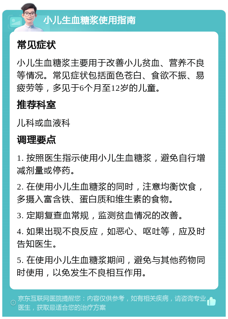 小儿生血糖浆使用指南 常见症状 小儿生血糖浆主要用于改善小儿贫血、营养不良等情况。常见症状包括面色苍白、食欲不振、易疲劳等，多见于6个月至12岁的儿童。 推荐科室 儿科或血液科 调理要点 1. 按照医生指示使用小儿生血糖浆，避免自行增减剂量或停药。 2. 在使用小儿生血糖浆的同时，注意均衡饮食，多摄入富含铁、蛋白质和维生素的食物。 3. 定期复查血常规，监测贫血情况的改善。 4. 如果出现不良反应，如恶心、呕吐等，应及时告知医生。 5. 在使用小儿生血糖浆期间，避免与其他药物同时使用，以免发生不良相互作用。