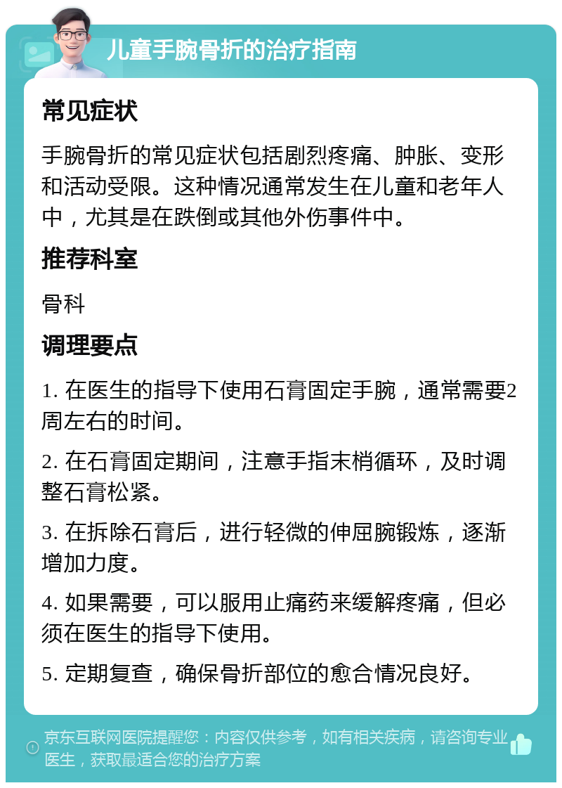 儿童手腕骨折的治疗指南 常见症状 手腕骨折的常见症状包括剧烈疼痛、肿胀、变形和活动受限。这种情况通常发生在儿童和老年人中，尤其是在跌倒或其他外伤事件中。 推荐科室 骨科 调理要点 1. 在医生的指导下使用石膏固定手腕，通常需要2周左右的时间。 2. 在石膏固定期间，注意手指末梢循环，及时调整石膏松紧。 3. 在拆除石膏后，进行轻微的伸屈腕锻炼，逐渐增加力度。 4. 如果需要，可以服用止痛药来缓解疼痛，但必须在医生的指导下使用。 5. 定期复查，确保骨折部位的愈合情况良好。