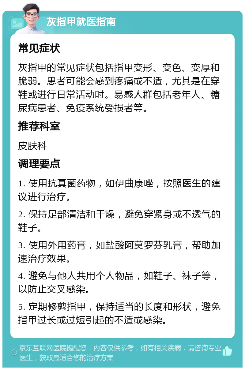 灰指甲就医指南 常见症状 灰指甲的常见症状包括指甲变形、变色、变厚和脆弱。患者可能会感到疼痛或不适，尤其是在穿鞋或进行日常活动时。易感人群包括老年人、糖尿病患者、免疫系统受损者等。 推荐科室 皮肤科 调理要点 1. 使用抗真菌药物，如伊曲康唑，按照医生的建议进行治疗。 2. 保持足部清洁和干燥，避免穿紧身或不透气的鞋子。 3. 使用外用药膏，如盐酸阿莫罗芬乳膏，帮助加速治疗效果。 4. 避免与他人共用个人物品，如鞋子、袜子等，以防止交叉感染。 5. 定期修剪指甲，保持适当的长度和形状，避免指甲过长或过短引起的不适或感染。