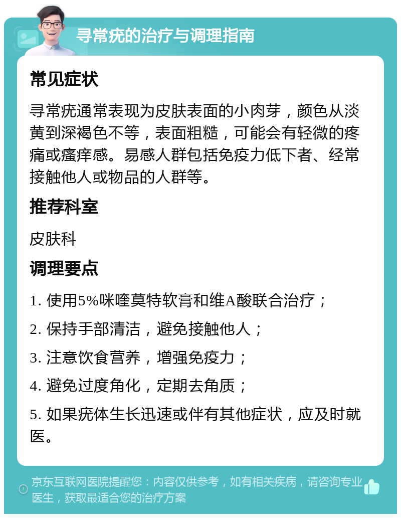 寻常疣的治疗与调理指南 常见症状 寻常疣通常表现为皮肤表面的小肉芽，颜色从淡黄到深褐色不等，表面粗糙，可能会有轻微的疼痛或瘙痒感。易感人群包括免疫力低下者、经常接触他人或物品的人群等。 推荐科室 皮肤科 调理要点 1. 使用5%咪喹莫特软膏和维A酸联合治疗； 2. 保持手部清洁，避免接触他人； 3. 注意饮食营养，增强免疫力； 4. 避免过度角化，定期去角质； 5. 如果疣体生长迅速或伴有其他症状，应及时就医。