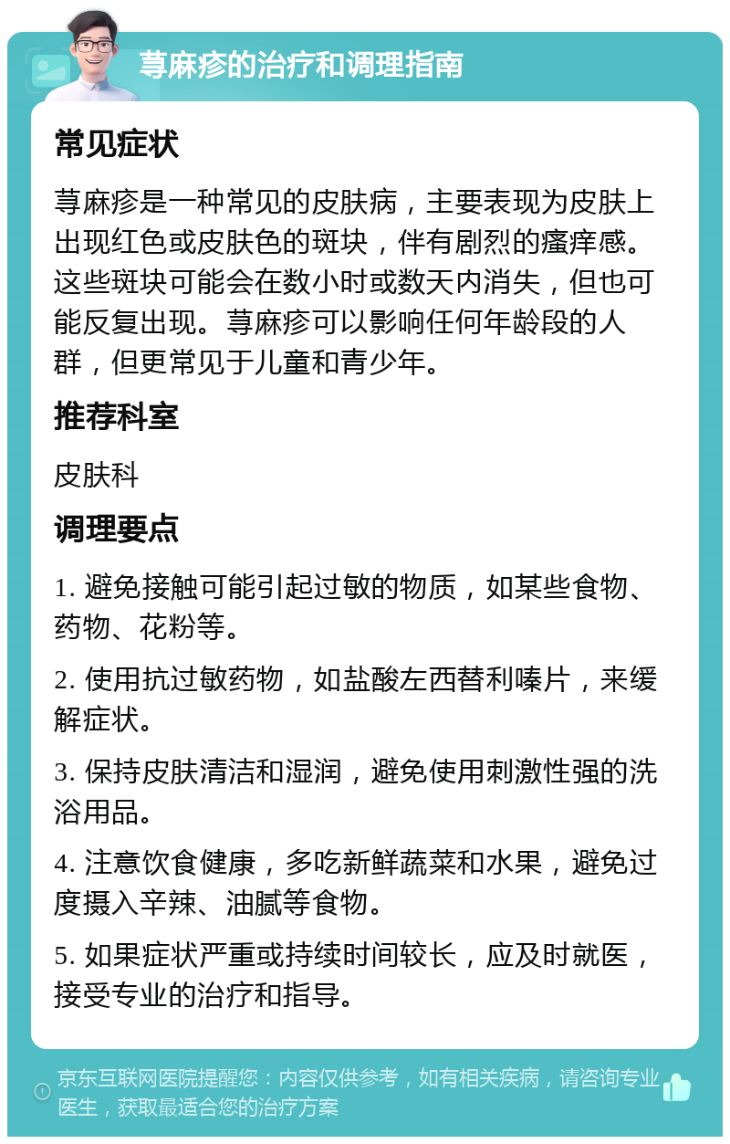 荨麻疹的治疗和调理指南 常见症状 荨麻疹是一种常见的皮肤病，主要表现为皮肤上出现红色或皮肤色的斑块，伴有剧烈的瘙痒感。这些斑块可能会在数小时或数天内消失，但也可能反复出现。荨麻疹可以影响任何年龄段的人群，但更常见于儿童和青少年。 推荐科室 皮肤科 调理要点 1. 避免接触可能引起过敏的物质，如某些食物、药物、花粉等。 2. 使用抗过敏药物，如盐酸左西替利嗪片，来缓解症状。 3. 保持皮肤清洁和湿润，避免使用刺激性强的洗浴用品。 4. 注意饮食健康，多吃新鲜蔬菜和水果，避免过度摄入辛辣、油腻等食物。 5. 如果症状严重或持续时间较长，应及时就医，接受专业的治疗和指导。