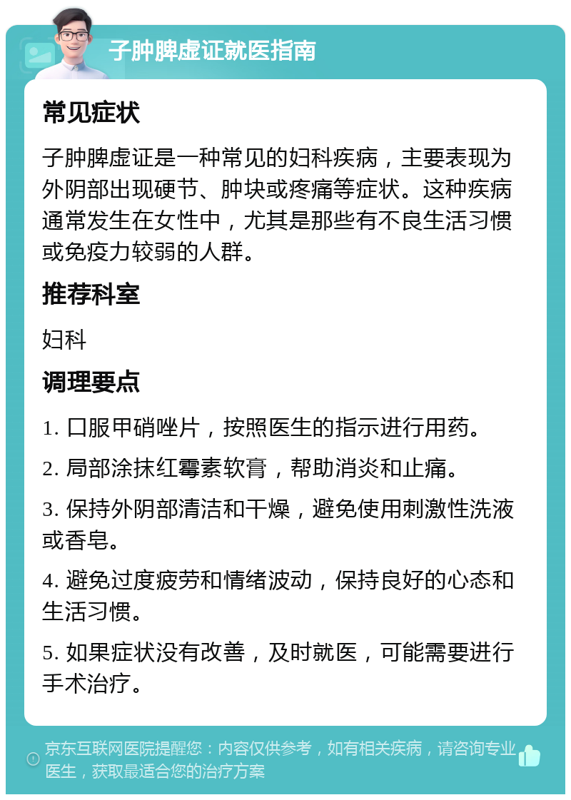 子肿脾虚证就医指南 常见症状 子肿脾虚证是一种常见的妇科疾病，主要表现为外阴部出现硬节、肿块或疼痛等症状。这种疾病通常发生在女性中，尤其是那些有不良生活习惯或免疫力较弱的人群。 推荐科室 妇科 调理要点 1. 口服甲硝唑片，按照医生的指示进行用药。 2. 局部涂抹红霉素软膏，帮助消炎和止痛。 3. 保持外阴部清洁和干燥，避免使用刺激性洗液或香皂。 4. 避免过度疲劳和情绪波动，保持良好的心态和生活习惯。 5. 如果症状没有改善，及时就医，可能需要进行手术治疗。