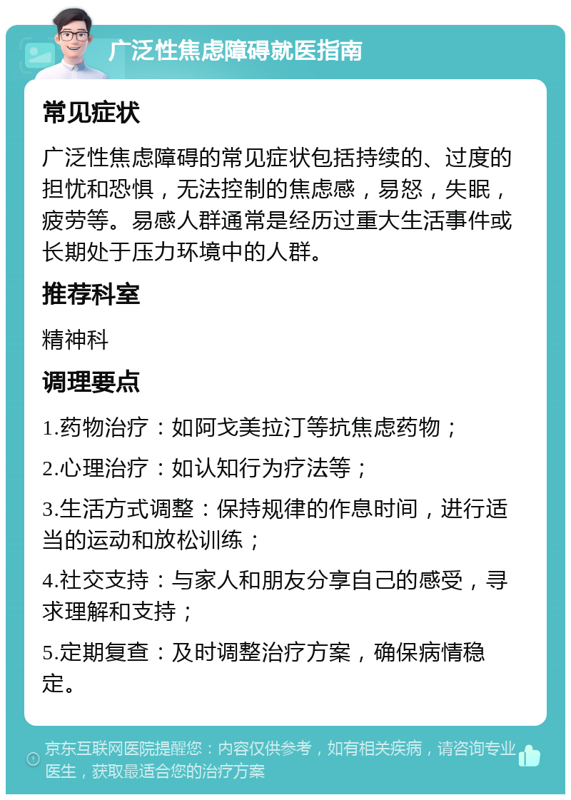 广泛性焦虑障碍就医指南 常见症状 广泛性焦虑障碍的常见症状包括持续的、过度的担忧和恐惧，无法控制的焦虑感，易怒，失眠，疲劳等。易感人群通常是经历过重大生活事件或长期处于压力环境中的人群。 推荐科室 精神科 调理要点 1.药物治疗：如阿戈美拉汀等抗焦虑药物； 2.心理治疗：如认知行为疗法等； 3.生活方式调整：保持规律的作息时间，进行适当的运动和放松训练； 4.社交支持：与家人和朋友分享自己的感受，寻求理解和支持； 5.定期复查：及时调整治疗方案，确保病情稳定。